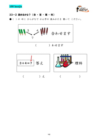160 kanjis
３３－２ 読めるかな？ （合 ・ 答 ・ 理 ・ 科）
● (

) の 中に ひらがなで かん字の 読みかたを 書いて ください。

３

４

合わせます

７
（

３＋４＝７

（

）わせます

答え

理科

）え

（

162

）

 