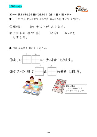 160 kanjis
３３－４ 読んでみよう！書いてみよう！ （合 ・ 答 ・ 理 ・ 科）
● (

) の 中に ひらがなで かん字の 読みかたを 書いて ください。

①理科(

)の テストが あります。

②テストの 後で 答(
しました。

)え合(

)わせを

● □に かん字を 書いて ください。
り

①あした

か

の テストが あります。
こ た

②テストの 後で

あ

え

わせを しました。

正しい答え
１） じっけん２）土
３）てつ ４）じしゃく

164

 