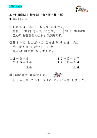 160 kanjis
３３－５ 読めるよ！ 書けるよ！ （合 ・ 答 ・ 理 ・ 科）
● 読みましょう。

①わたしは、200 円 もって います。
200＋150＝350
弟は、150 円 もって います。
２人の お金を合わせると 350 円です。
②算すうの もんだいの こたえを 考えました。
やりかたは ちがいましたが、
答えは 同じに なりました。
１２－３＝９
９＋５＝１４
１４

１２＋５＝１７
１７－３＝１４
１４

③1 時間目は 理科でした。
じしゃくに てつを つける じっけんを しました。

165

 