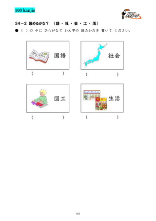 160 kanjis
３４－２ 読めるかな？
● (

（語 ・ 社 ・ 会 ・ 工 ・ 活）

) の 中に ひらがなで かん字の 読みかたを 書いて ください。

国語
（

社会

）

（

生活

図工
（

）

（

）

167

）

 