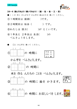 160 kanjis
３４－４ 読んでみよう！書いてみよう！ （語 ・ 社 ・ 会 ・ 工 ・ 活）
● (

) の 中に ひらがなで かん字の 読みかたを 書いて ください。

①１時間目は 国語(

)です。

②２時間目は 社会（
③わたしは 図工(

）です。
)が とくいです。

④１年生と ２年生は 生活(
べんきょうをします。
●

)の

□に かん字を 書いて ください。
こ く

ご

①

やま 山
かわ 川
もり 森

の 時間に
かん字を べんきょうします。
しゃ

か い

②

の 時間に
米を 作る 人たちの ことを べんきょうします。
ず

こ う

③

の 時間に 絵を かきます。
せ い

④

か つ

の 時間に お店しらべを します。

169

 