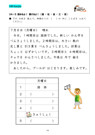 160 kanjis
３４－５ 読めるよ！ 書けるよ！ （語 ・ 社 ・ 会 ・ 工 ・ 活）
● 下の 日記を 読んで、時間わりの （
ください。

７月８日（月曜日）

）の 中に ことばを 入れて

晴れ

今日、１時間目は 国語でした。新しい かん字を
べんきょうしました。２時間目は、大きい 数の
足し算と 引き算を べんきょうしました。計算は
た
ちょっと むずかしいです。３時間目と ４時間目は、

チョウを かんさつしました。午後は 外で 絵を
かきました。
あしたから、プールが はじまります。楽しみです。

月曜日
１

国

語

２

(

)

３

(

)

４

(

)
きゅうしょく

５

(

)
170

 