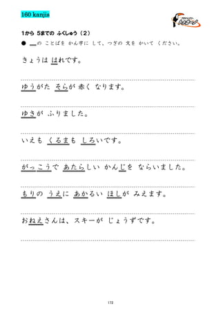 160 kanjis
１から ５までの ふくしゅう （２）
●

の ことばを かん字に して、つぎの 文を かいて ください。

きょうは はれです。

ゆうがた そらが 赤く なります。

ゆきが ふりました。

いえも くるまも しろいです。

がっ こうで あたらしい かんじを ならいました。

もりの うえに あかるい ほしが みえます。

おねえさんは、スキーが じょうずです。

172

 