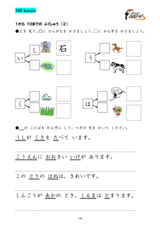 160 kanjis
１から １０までの ふくしゅう （２）
●えを 見て、
□に ひらがなを かきましょう。 に かん字を かきましょう。

し

石

い

う

く

●

は

の ことばを かん字に して、つぎの 文を かいて ください。

うしが くさを たべて います。

こう えんに おおきい いけが あります。

この とりの はねは、きれいです。

しんごうが あかの とき、くるまは とまります。

174

 