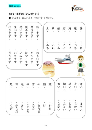 160 kanjis
１から １５までの ふくしゅう （１）
● かん字と 読みかたを つないで ください。

行
き
ま
す
・

食
べ
ま
す
・

思
い
ま
す
・

読
み
ま
す
・

聞
き
ま
す
・

話
し
ま
す
・

・
き
き
ま
す

・
い
き
ま
す

・
よ
み
ま
す

・
は
な
し
ま
す

・
た
べ
ま
す

・
お
も
い
ま
す

土
・

声
・

船
・

岩
・

海
・

道
・

谷
・

・
み
ち

・
い
わ

・
う
み

・
こ
え

・
た
に

・
つ
ち

・
ふ
ね

足
・

耳
・

毛
・

体
・

首
・

心
・

顔
・

頭
・

太
い
・

細
い
・

近
い
・

長
い
・

遠
い
・

・
く
び

・
か
ら
だ

・
あ
し

・
こ
こ
ろ

・
み
み

・
あ
た
ま

・
け

・
か
お

・
な
が
い

・
ふ
と
い

・
と
お
い

・
ち
か
い

・
ほ
そ
い

175

 