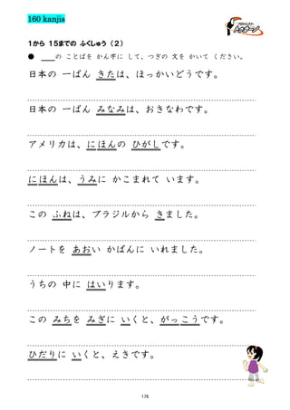 160 kanjis
１から １５までの ふくしゅう （２）
●

の ことばを かん字に して、つぎの 文を かいて ください。

日本の 一ばん きたは、ほっかいどうです。

日本の 一ばん みなみは、おきなわです。

アメリカは、に ほんの ひがしです。

に ほんは、うみに かこまれて います。

この ふねは、ブラジルから きました。

ノートを あおい かばんに いれました。

うちの 中に はいります。

この みちを みぎに いくと、がっ こうです。

ひだりに いくと、えきです。

176

 