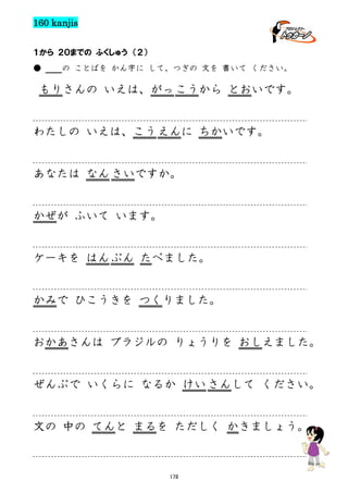 160 kanjis
１から ２０までの ふくしゅう （２）
●

の ことばを かん字に して、つぎの 文を 書いて ください。

もりさんの いえは、がっ こうから とおいです。

わたしの いえは、こう えんに ちかいです。

あなたは なん さいですか。

かぜが ふいて います。

ケーキを はん ぶん たべました。

かみで ひこうきを つくりました。

おかあさんは ブラジルの りょうりを おしえました。

ぜんぶで いくらに なるか けい さんして ください。

文の 中の てんと まるを ただしく かきましょう。

178

 