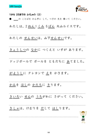 160 kanjis
１から ２５までの ふくしゅう （２）
●

の ことばを かん字に して、つぎの 文を 書いて ください。

わたしは、2 ねん 1 くみ 5 ばん 大山ルイスです。

わたしの せん せいは、山下せん せいです。

きょう しつの なかに つくえと いすが あります。

ドッジボールで ボールを ともだちに あてました。

が よう しに クレヨンで えを かきます。

かみを ほしの かたちに きります。

き いろい せんの うちがわに さがって ください。

き しゃは、けむりを だして はしります。

180

 