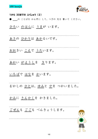 160 kanjis
１から ３０までの ふくしゅう （２）
●

の ことばを かん字に して、つぎの 文を 書いて ください。

ひろい の はらに うまが います。

あさの ひかりは あかるいです。

おおきい こえで うたいます。

あかい が よう しを

きります。

いち ばで はなを かいます。

むかしの ひとは、ゆみと やを つかいました。

かみに さん かくを かきました。

ご ぜんも ご ごも べんきょうします。

182

 