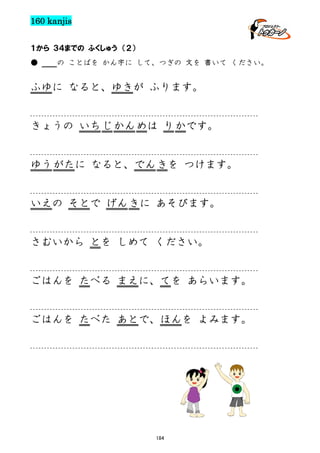 160 kanjis
１から ３４までの ふくしゅう （２）
●

の ことばを かん字に して、つぎの 文を 書いて ください。

ふゆに なると、ゆきが ふります。

きょうの いち じ かん めは り かです。

ゆう がたに なると、でん きを つけます。

いえの そとで げん きに あそびます。

さむいから とを しめて ください。

ごはんを たべる まえに、てを あらいます。

ごはんを たべた あとで、ほんを よみます。

184

 