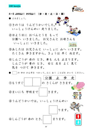 160 kanjis
４－５ よめるよ！ かけるよ！

（歩 ・ 走 ・ 止 ・ 公 ・ 園）

● よみましょう。

①きのうは うんどうかいでした。
いっしょうけんめい 走りました。
②日よう日に おべんとうを もって
公園へ いきました。 お父さんと お母さんも
いっしょに いきました。
③あしたは お兄さんと いっしょに 山へ いきます。
たくさん 歩きますから、きょうは 早く ねます。
④しんごうが 赤の とき、車も 人も 止まります。
しんごうが 青の とき、 右と 左を よく 見て
気を つけて 歩きます。
●

の 中の かん字を つかって、
えに あう ことばを かいて ください。

公園
①もうすぐ

止

歩

走

の さくらが さきます。

②まいにち 学校まで

きます。

③うんどうかいでは、いっしょうけんめい
ります。
④しんごうが 赤の とき、

まります。
20

 