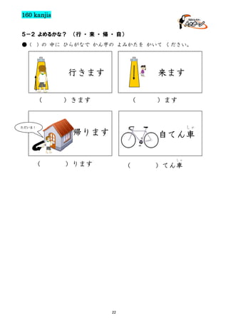 160 kanjis
５－２ よめるかな？
● (

（行 ・ 来 ・ 帰 ・ 自）

) の 中に ひらがなで かん字の よみかたを かいて ください。

行きます
（

ただいま！

（

来ます

）きます

（

）ます

しゃ

帰ります

自てん車
しゃ

）ります

（

22

）てん車

 