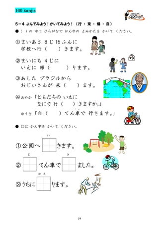 160 kanjis
５－４ よんでみよう！かいてみよう！ （行 ・ 来 ・ 帰 ・ 自）
● (

) の 中に ひらがなで かん字の よみかたを かいて ください。

①まいあさ 8 じ 15 ふんに
学校へ行（
）きます。
②まいにち 4 じに
いえに 帰（

）ります。

③あした ブラジルから
おじいさんが 来（

）ます。

④あやか「ともだちの いえに
なにで 行（
）きますか。
」
しゃ

ゆうき「自（

）てん車で 行きます。
」

● □に かん字を かいて ください。
い

①公園へ

きます。
き

じ

②

てん車で

ました。

か え

③うちに

ります。

24

 