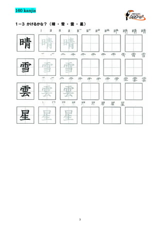 160 kanjis
１－３ かけるかな？ （晴 ・ 雪 ・ 雲 ・ 星）

晴 晴 晴 晴 晴 晴 晴 晴 晴 晴 晴 晴

晴 晴 晴
雪 雪 雪 雪 雪 雪 雪 雪 雪 雪 雪

雪 雪 雪
雲 雲 雲 雲 雲 雲 雲 雲 雲 雲 雲 雲

雲 雲 雲
星 星 星 星 星 星 星 星 星

星 星 星

3

 