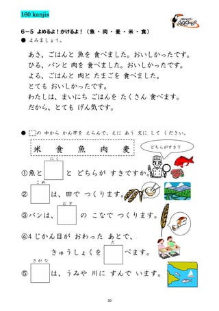 160 kanjis
６－５ よめるよ！かけるよ！ （魚 ・ 肉 ・ 麦 ・ 米 ・ 食）
● よみましょう。

あさ、ごはんと 魚を 食べました。おいしかったです。
ひる、パンと 肉を 食べました。おいしかったです。
よる、ごはんと 肉と たまごを 食べました。
とても おいしかったです。
わたしは、まいにち ごはんを たくさん 食べます。
だから、とても げん気です。

●

の 中から かん字を えらんで、えに あう 文に して ください。

米

食

魚

肉

麦

どちらがすき？

に く

①魚と

と どちらが すきですか。

こ め

②

は、田で つくります。
む ぎ

③パンは、

の こなで つくります。

④4 じかん目が おわった あとで、
た

きゅうしょくを

べます。

さ か な

⑤

は、うみや 川に すんで います。

30

 