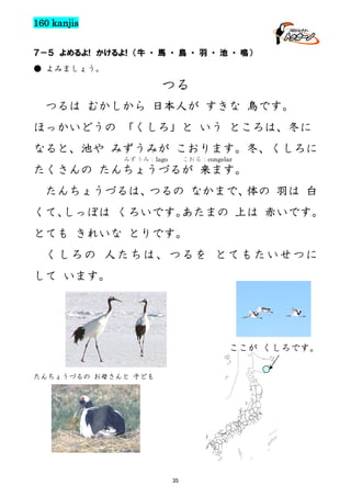 160 kanjis
７－５ よめるよ! かけるよ! （牛 ・ 馬 ・ 鳥 ・ 羽 ・ 池 ・ 鳴）
● よみましょう。

つる
つるは むかしから 日本人が すきな 鳥です。
ほっかいどうの 「くしろ」と いう ところは、冬に
なると、池や みずうみが こおります。冬、くしろに
みずうみ：lago

こおる：congelar

たくさんの たんちょうづるが 来ます。
たんちょうづるは、
つるの なかまで、
体の 羽は 白
くて、
しっぽは くろいです。
あたまの 上は 赤いです。
とても きれいな とりです。
くしろの 人たちは、つるを とてもたいせつに
して います。

ここが くしろです。
たんちょうづるの お母さんと 子ども

35

 