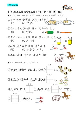 160 kanjis
８－４ よんでみよう！かいてみよう！ （多 ・ 少 ・ 同 ・ 太 ・ 細）
● (

) の 中に ひらがなで かん字の よみかたを かいて ください。
Ａ

①ケーキの かずは Ａの ほうが
多(
)い です。

Ｂ

②Ａの えんぴつは Ｂの えんぴつより
太(
)いです。
Ａ
Ｂ
③Ａの ジュースは Ｂの ジュース より
少(
)ない です
Ａ
④A の はさみと B の はさみは
同(
)じ 大きさ です。

Ｂ

Ａ

⑤馬の 足は ぞうの 足より 細(

Ｂ

)い です。

● □に かん字を かいて ください。
お お

①犬の ほうが ねこより ２ひき

い。
すくな

②ねこの ほうが 犬より ２ひき
ふ と

③ぞうの 足は

ほ

く、馬の 足は

おなじ

④

い。

じ 大きさ。

39

そ

い です。

 