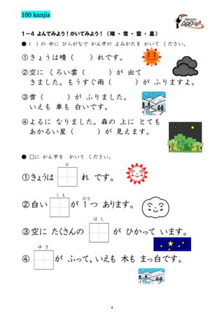 160 kanjis
１－４ よんでみよう！かいてみよう！ （晴 ・ 雪 ・ 雲 ・ 星）
● (

) の 中に ひらがなで かん字の よみかたを かいて ください。

①きょうは晴（

）れです。

②空に くろい雲（
）が 出て
きました。もうすぐ雨（
）が ふりますよ。
③雪（
）が ふりました。
いえも 車も 白いです。
④よるに なりました。森の 上に とても
あかるい星（
）が 見えます。

● □に かん字を

かいて ください。
は

①きょうは

れ です。
く

②白い

も

ひと

が 1 つ あります。
ほ し

③空に たくさんの

が ひかって います。

ゆ き

④

が ふって、いえも 木も まっ白です。

4

 