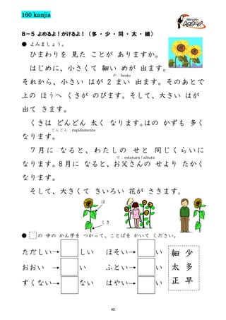 160 kanjis
８－５ よめるよ！かけるよ！ （多 ・ 少 ・ 同 ・ 太 ・ 細）
● よみましょう。

ひまわりを 見た ことが ありますか。
はじめに、小さくて 細い めが 出ます。
め：broto

それから、小さい はが 2 まい 出ます。そのあとで
上の ほうへ くきが のびます。そして、大きい はが
出て きます。
くきは どんどん 太く なります。
はの かずも 多く
どんどん：rapidamente

なります。
７月に なると、わたしの せと 同じくらいに
せ：estatura / altura

なります。8 月に なると、お父さんの せより たかく
なります。
そして、大きくて きいろい 花が さきます。
は

くき

●

の 中の かん字を つかって、ことばを かいて ください。

ただしい

しい

ほそい

おおい

い

ふとい

すくない

ない

はやい

40

い

細 少
い 太 多
い 正 早

 