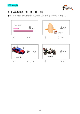 160 kanjis
９－２ よめるかな？ （長 ・ 高 ・ 新 ・ 古）
● (

) の 中に ひらがなで かん字の よみかたを かいて ください。

みじかい

長い

高い
ひくい

（

（

）い

2009 年

古い

新しい
1938 年

2010 年

（

）い

）しい

（

42

）い

 