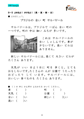 160 kanjis
９－５ よめるよ！ かけるよ！ （長 ・ 高 ・ 新 ・ 古）
● よみましょう。

ブラジルの 古い 町 サルバドール
サルバドールは、ブラジルで 一ばん 古い 町の
一つです。町の 中は 細い みちが 多いです。
これは サルバドールの
古い しゃしんです。車が
少ないです。高い ビルは
ありません。
新しい サルバドールには、高くて 大きい ビルが
たくさん あります。
天気が いい 日よう日に 町を 歩くと、とても
おもしろいです。
たくさんの 人が 公園で うたったり
おどったり して います。サルバドールには、
おいしい 食べものも たくさん あります。
● （ ）の 中に かん字の よみかたを かいて ください。

車
天気
古い
高い

（
（
（
（

）
）
）い
）い

町
（
公園 （
新しい （

45

）
）
）しい

 