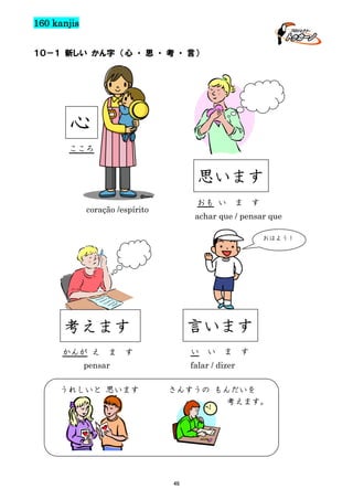 160 kanjis
１０－１ 新しい かん字 （心 ・ 思 ・ 考 ・ 言）

心
こころ

思います
おも い

coração /espírito

ま

す

achar que / pensar que
おはよう！

言います

考えます
かんが え

ま

い

す

ま

す

falar / dizer

pensar
うれしいと 思います

い

さんすうの もんだいを
考えます。

46

 