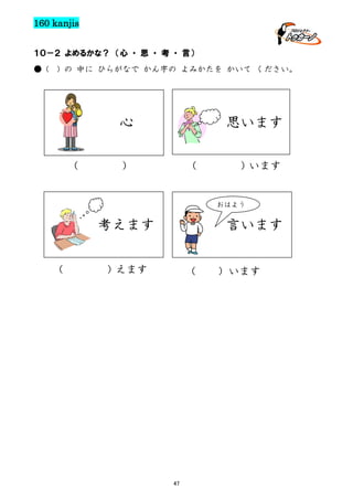 160 kanjis
１０－２ よめるかな？ （心 ・ 思 ・ 考 ・ 言）
● (

) の 中に ひらがなで かん字の よみかたを かいて ください。

思います

心
（

）

（

）います

おはよう

考えます
（

言います

）えます

（

47

）います

 