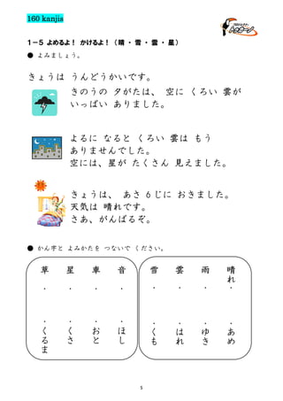 160 kanjis
１－５ よめるよ！ かけるよ！ （晴 ・ 雪 ・ 雲 ・ 星）
● よみましょう。

きょうは うんどうかいです。
きのうの 夕がたは、 空に くろい 雲が
いっぱい ありました。

よるに なると くろい 雲は もう
ありませんでした。
空には、星が たくさん 見えました。
きょうは、 あさ 6 じに おきました。
天気は 晴れです。
さあ、がんばるぞ。
● かん字と よみかたを つないで ください。

雲
雪

雨

草

星
車

音

・

・

・

・

・

・

・

晴
れ
・

・
く
る
ま

・
く
さ

・
お
と

・
ほ
し

・
く
も

・
は
れ

・
ゆ
き

・
あ
め

5

 