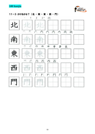 160 kanjis
１１－３ かけるかな？ （北 ・ 南 ・ 東 ・ 西 ・ 門）

北 北 北 北 北

北 北 北
南 南 南 南 南 南 南 南 南

南 南 南
東 東 東 東 東 東 東 東

東 東 東
西 西 西 西 西 西

西 西 西
門 門 門 門 門 門 門 門

門 門 門

53

 