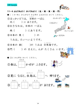 160 kanjis
１１－４ よんでみよう！ かいてみよう！ （北 ・ 南 ・ 東 ・ 西 ・ 門）
● (

) の 中に ひらがなで かん字の よみかたを かいて ください。
にほん

ほっかいどう

①ほっかいどうは、 日本の 一ばん
北（
）に あります。

にほんかい

②おきなわは、日本の 一ばん
南（

）にあります。

③日本の 東（

たいへいよう

）の

おきなわ

うみは、たいへいようです。
に ほんかい

)の うみは 日本海です。

④日本の 西(
⑤門（

）の まえに、人が たくさん います。

● □に かん字を かいて ください。
みなみ

①春は、

かぜが ふきます。
き た
はくちょう

②夏に なると、白鳥は、
ひがし

③

に し

と

へ 帰ります。

も ん

に

が あります。

54

 