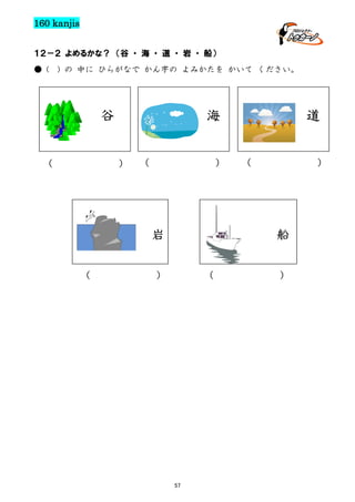 160 kanjis
１２－２ よめるかな？ （谷 ・ 海 ・ 道 ・ 岩 ・ 船）
● (

) の 中に ひらがなで かん字の よみかたを かいて ください。

谷

海
） （

（

）

岩
（

道
（

）

船

）

（

57

）

 
