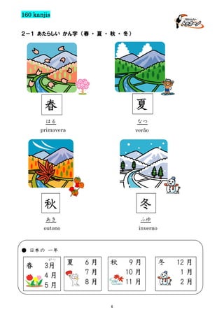 160 kanjis
２－１ あたらしい かん字 （春 ・ 夏 ・ 秋 ・ 冬）

春

夏

はる

なつ

primavera

verão

秋

冬

あき

ふゆ

outono

inverno

● 日本の 一年
がつ

春

3月
4月
5月

夏

6月
7月
8月

秋

6

9月
10 月
11 月

冬

12 月
1月
2月

 