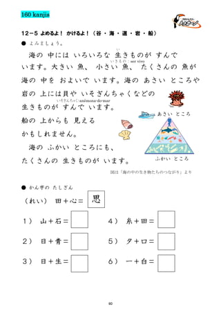 160 kanjis
１２－５ よめるよ！ かけるよ！ （谷 ・ 海 ・ 道 ・ 岩 ・ 船）
● よみましょう。
い

海の 中には いろいろな 生きものが すんで
いきもの：ser vivo

います。大きい 魚、 小さい 魚、 たくさんの 魚が
海の 中を およいで います。海の あさい ところや
岩の 上には貝や いそぎんちゃくなどの
いそぎんちゃく：anêmona-do-mar

生きものが すんで います。
あさい ところ

船の 上からも 見える
かもしれません。
海の ふかい ところにも、
たくさんの 生きものが います。

ふかい ところ

図は「海の中の生き物たちのつながり」より

● かん字の たしざん

（れい） 田＋心＝

思

１） 山＋石＝

４） 糸＋田＝

２） 日＋青＝

５） 夕＋口＝

３） 日＋生＝

６） 一＋白＝

60

 
