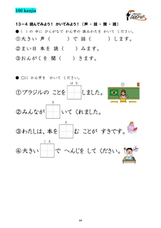 160 kanjis
１３－４ 読んでみよう！ かいてみよう！ （声 ・ 話 ・ 聞 ・ 読）
● (

) の 中に ひらがなで かん字の 読みかたを かいて ください。

①大きい 声（

）で 話（

②まい日 本を 読（

）みます。

③おんがくを 聞（

● □に かん字を

）します。

）きます。

かいて ください。
は な

①ブラジルの ことを

しました。

き

②みんなが

いて くれました。
よ

③わたしは、本を

む ことが すきです。

こ え

④大きい

で へんじを して ください。

64

 