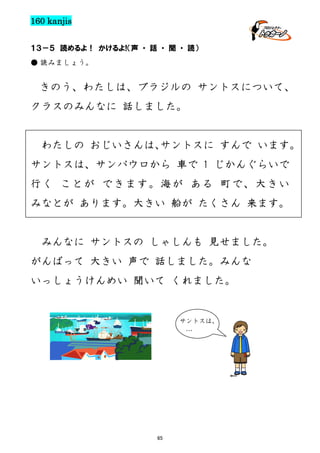 160 kanjis
１３－５ 読めるよ！ かけるよ!（声 ・ 話 ・ 聞 ・ 読）
● 読みましょう。

きのう、わたしは、ブラジルの サントスについて、
クラスのみんなに 話しました。

わたしの おじいさんは、
サントスに すんで います。
サントスは、サンパウロから 車で 1 じかんぐらいで
行く ことが できます。海が ある 町で、大きい
みなとが あります。大きい 船が たくさん 来ます。

みんなに サントスの しゃしんも 見せました。
がんばって 大きい 声で 話しました。みんな
いっしょうけんめい 聞いて くれました。

サントスは、
…

65

 