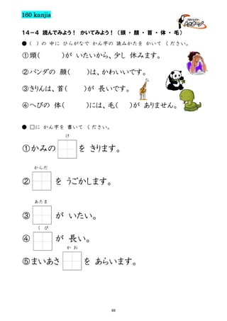160 kanjis
１４－４ 読んでみよう！ かいてみよう！ （頭 ・ 顔 ・ 首 ・ 体 ・ 毛）
● (

) の 中に ひらがなで かん字の 読みかたを かいて ください。

①頭（

）が いたいから、少し 休みます。

②パンダの 顔（
③きりんは、首（
④へびの 体（

）は、かわいいです。
）が 長いです。
）には、毛（

）が ありません。

● □に かん字を 書いて ください。
け

①かみの

を きります。

からだ

②

を うごかします。
あたま

③

が いたい。
く び

④

が 長い。
か お

⑤まいあさ

を あらいます。

69

 