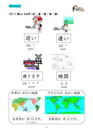 160 kanjis
１５－１ 新しい かん字 （近 ・ 遠 ・ 通 ・ 地 ・ 図）

２０ｍ

５km

近い
ちか

遠い

い

とお

い

perto

longe

通ります

地図

とお り

ま

す

ち

passar

日本の せかい地図

たいへいよう

ず

mapa

ブラジルの せかい地図

ちゅうしん

たいせいよう

太平洋が 中 心 です。

ちゅうしん

大西洋が 中 心 です。

中心 centro
：
71

 