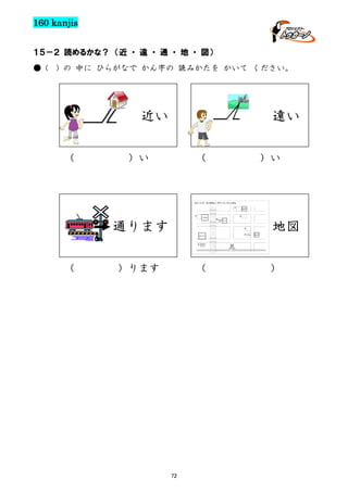 160 kanjis
１５－２ 読めるかな？ （近 ・ 遠 ・ 通 ・ 地 ・ 図）
● (

) の 中に ひらがなで かん字の 読みかたを かいて ください。

近い
（

遠い

）い

（

通ります
（

）い

地図

）ります

（

72

）

 