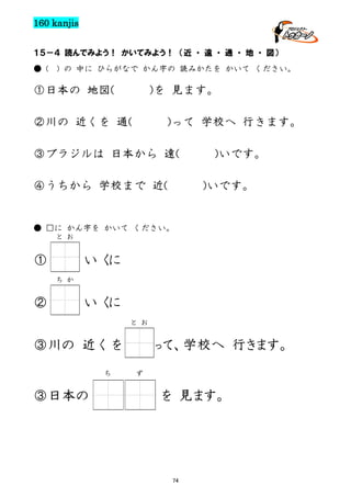 160 kanjis
１５－４ 読んでみよう！ かいてみよう！ （近 ・ 遠 ・ 通 ・ 地 ・ 図）
● (

) の 中に ひらがなで かん字の 読みかたを かいて ください。

①日本の 地図(

)を 見ます。

②川の 近くを 通(

)って 学校へ 行きます。

③ブラジルは 日本から 遠(
④うちから 学校まで 近(

)いです。
)いです。

● □に かん字を かいて ください。
と お

①

い くに
ち か

②

い くに
と お

③川の 近くを
ち

③日本の

って、学校へ 行きます。
ず

を 見ます。

74

 