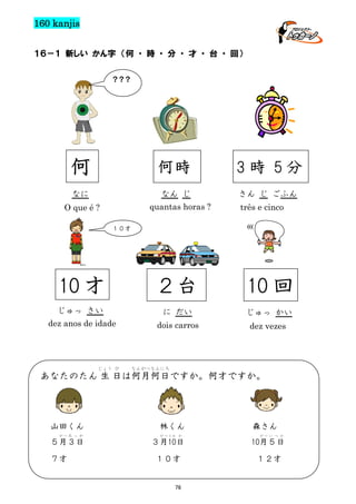 160 kanjis
１６－１ 新しい かん字 （何 ・ 時 ・ 分 ・ 才 ・ 台 ・ 回）
？？？

何

何時

3時 5分

なに

なん じ

さん じ ごふん

quantas horas ?

O que é ?

três e cinco
(((

１０才

10 才

２台

10 回

じゅっ さい

に だい

じゅっ かい

dez anos de idade

dois carros

dez vezes

じょう び

なんがつなんにち

あなたのたん 生 日は何月何日ですか。何才ですか。

山田くん
がつ み っ か

５月３日
７才

林くん
が つ とお か

森さん
がつ い つ か

３月10日

10月５日

１０才

１２才

76

 
