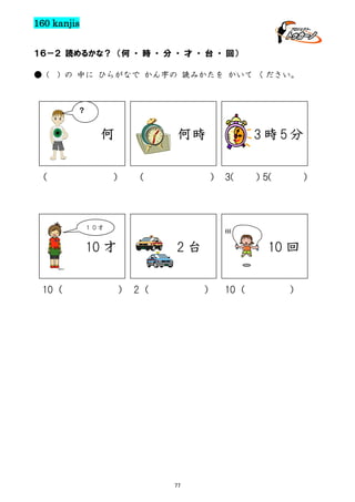 160 kanjis
１６－２ 読めるかな？ （何 ・ 時 ・ 分 ・ 才 ・ 台 ・ 回）
● (

) の 中に ひらがなで かん字の 読みかたを かいて ください。

？

何
（

何時

） （

3時5分
） 3(

１０才

)

(((

10 才
10（

）
5(

2台
） 2（

10 回
）

77

10（

）

 