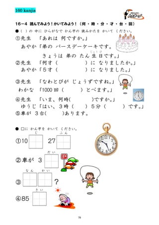 160 kanjis
１６－４ 読んでみよう！かいてみよう！ （何 ・ 時 ・ 分 ・ 才 ・ 台 ・ 回）
● (

) の 中に ひらがなで かん字の 読みかたを かいて ください。

①先生

「あれは 何ですか。
」

あやか「弟の バースデーケーキです。
じょう び

きょうは 弟の たん 生 日です。
」
②先生 「何才（
）に なりましたか。
」
あやか「５才（
）に なりました。
」
③先生

「なわとびが じょうずですね。
」

わかな 「1000 回（

）とべます。
」

④先生 「いま、何時(
)ですか。
」
ゆうじ「はい、３時（
）５分（
）です。
」
⑤車が ３台(
)あります。
● □に かん字を かいて ください。
じ

ふ ん

①10

２７
だ い

②車が ３
な ん

か い

？

③
さ い

④８５
79

 
