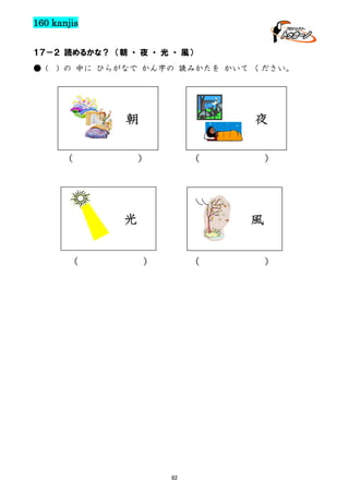 160 kanjis
１７－２ 読めるかな？ （朝 ・ 夜 ・ 光 ・ 風）
● (

) の 中に ひらがなで かん字の 読みかたを かいて ください。

朝
（

夜

）

（

光
（

）

風
）

（

82

）

 