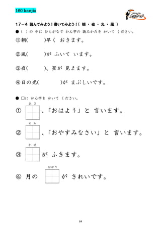 160 kanjis
１７－４ 読んでみよう！書いてみよう！（ 朝 ・ 夜 ・ 光 ・ 風 ）
● (

) の 中に ひらがなで かん字の 読みかたを かいて ください。

①朝(

)早く おきます。

②風(

)が ふいて います。

③夜(

)、星が 見えます。

④日の光(

)が まぶしいです。

● □に かん字を かいて ください。
あ さ

①

、
「おはよう」と 言います。
よ る

②

、
「おやすみなさい」と 言います。
か ぜ

③

が ふきます。
ひかり

④ 月の

が きれいです。

84

 