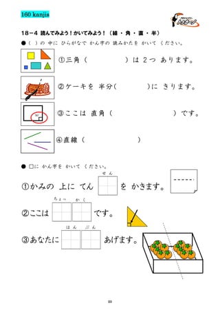 160 kanjis
１８－４ 読んでみよう！かいてみよう！ （線 ・ 角 ・ 直 ・ 半）
● (

) の 中に ひらがなで かん字の 読みかたを かいて ください。

①三角（

）は 2 つ あります。

②ケーキを 半分
（

90゜

） きります。
に

③ここは 直角（

④直線（

）です。

）

● □に かん字を かいて ください。
せ ん

①かみの 上に てん
ちょっ

か く

②ここは

です。
は ん

③あなたに

を かきます。

ぶ ん

あげます。

89

 