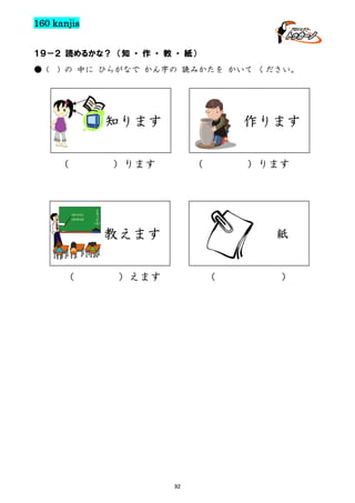 160 kanjis
１９－２ 読めるかな？ （知 ・ 作 ・ 教 ・ 紙）
● (

) の 中に ひらがなで かん字の 読みかたを かいて ください。

知ります
（

作ります

）ります

（

）ります

教えます
（

紙

）えます

（

92

）

 