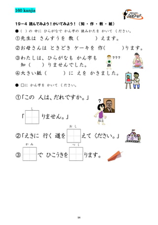 160 kanjis
１９－４ 読んでみよう！かいてみよう！ （知 ・ 作 ・ 教 ・ 紙）
● (

) の 中に ひらがなで かん字の 読みかたを かいて ください。

①先生は さんすうを 教（

）えます。

②お母さんは ときどき ケーキを 作
（
③わたしは、ひらがなも かん字も
知（
）りませんでした。
④大きい紙（

）
ります。
？？？

）に えを かきました。

● □に かん字を かいて ください。

①「この 人は、だれですか。」

？

し

「

りません。」
お し

②「えきに 行く 道を
か み

③

えて ください。」
つ く

で ひこうきを

ります。

94

 