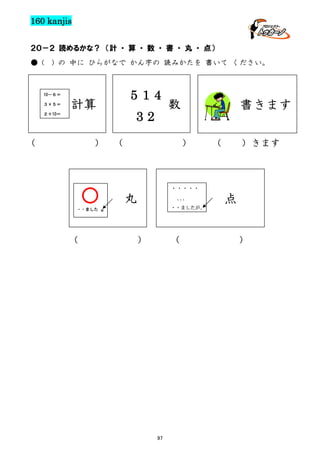 160 kanjis
２０－２ 読めるかな？ （計 ・ 算 ・ 数 ・ 書 ・ 丸 ・ 点）
● (

) の 中に ひらがなで かん字の 読みかたを 書いて ください。

514

10－６＝
３×５＝

計算

32

２＋10＝

（

）

数

（

書きます
）

（

）きます

・・・・・

・・ました

（

。

丸

、、
、

点

・・ましたが、

）

（

97

）

 