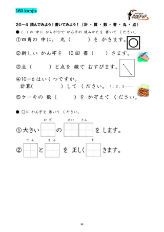 160 kanjis
２０－４ 読んでみよう！書いてみよう！ （計 ・ 算 ・ 数 ・ 書 ・ 丸 ・ 点）
● (

) の 中に ひらがなで かん字の 読みかたを 書いて ください。

①四角の 中に、 丸（
②新しい かん字を
③点（

）を かきます。

10 回 書（

）きます。

）と点を 線で むすびます。

・
・

④10－6 はいくつですか。
計算(
）して ください。 １，２，３・・・
⑤ケーキの 数（

）を かぞえて ください。

● □に かん字を 書いて ください。
か ず

①大きい
て ん

②

けい

さん

の

を します。
か

ま る

と

を 正しく

99

きます。

 