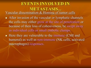 EVENTS INVOLVED IN
METASTASIS...
Vascular dissemination & Homing of tumor cells
 After invasion of the vascular or lymphatic channels
the cells may either grow at the site of penetration or
because of their loss of cohesiveness, be swept away
as individual cells or small embolic clumps.
 Here they are vulnerable to the immune (CMI and
humoral) as well as non-immune (NK cells, activated
macrophages) responses.
 